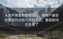 从用户角度聊聊蘑菇tv：新用户最容易遇到的问题与应对方式，蘑菇剧场不能看了