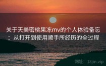 关于天美密桃果冻mv的个人体验备忘：从打开到使用顺手所经历的全过程