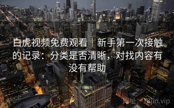 白虎视频免费观看|新手第一次接触的记录:分类是否清晰,对找内容有没有帮助 第1张 白虎视频免费观看|新手第一次接触的记录:分类是否清晰,对找内容有没有帮助 第1张