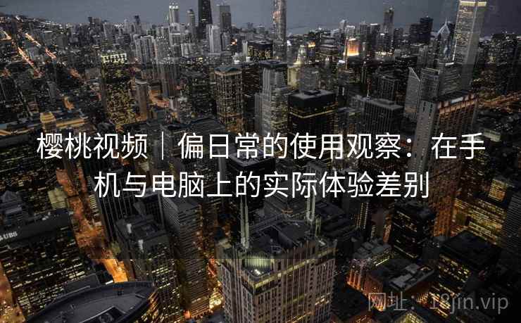 樱桃视频|偏日常的使用观察:在手机与电脑上的实际体验差别 第2张 樱桃视频|偏日常的使用观察:在手机与电脑上的实际体验差别 第2张
