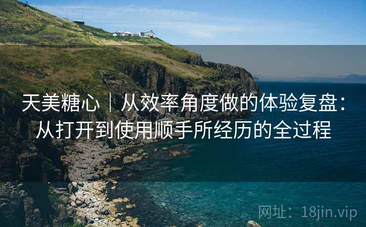 天美糖心｜从效率角度做的体验复盘：从打开到使用顺手所经历的全过程  第2张