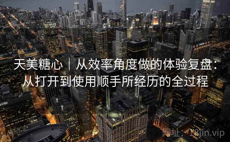 天美糖心｜从效率角度做的体验复盘：从打开到使用顺手所经历的全过程  第1张