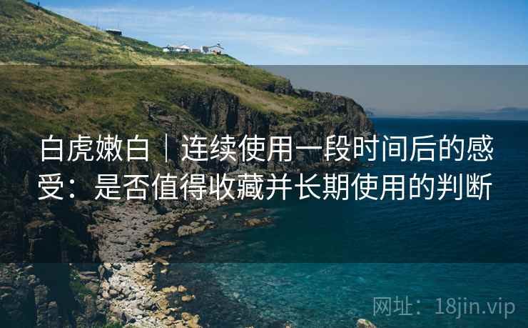 白虎嫩白｜连续使用一段时间后的感受：是否值得收藏并长期使用的判断  第2张