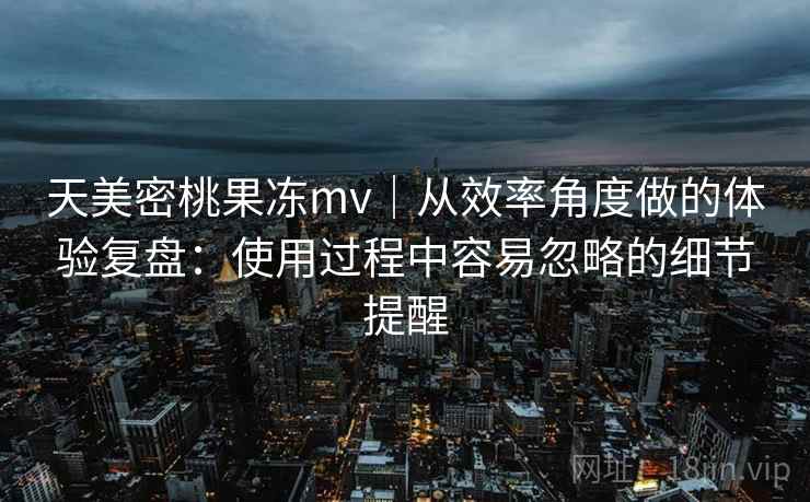 天美密桃果冻mv｜从效率角度做的体验复盘：使用过程中容易忽略的细节提醒  第1张