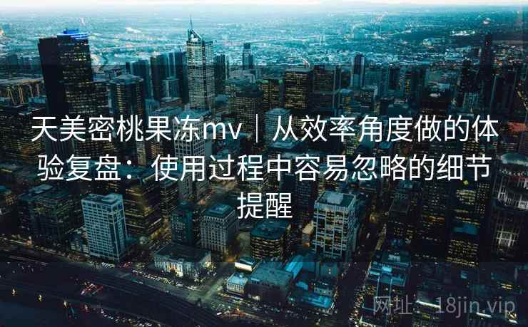 天美密桃果冻mv｜从效率角度做的体验复盘：使用过程中容易忽略的细节提醒  第2张