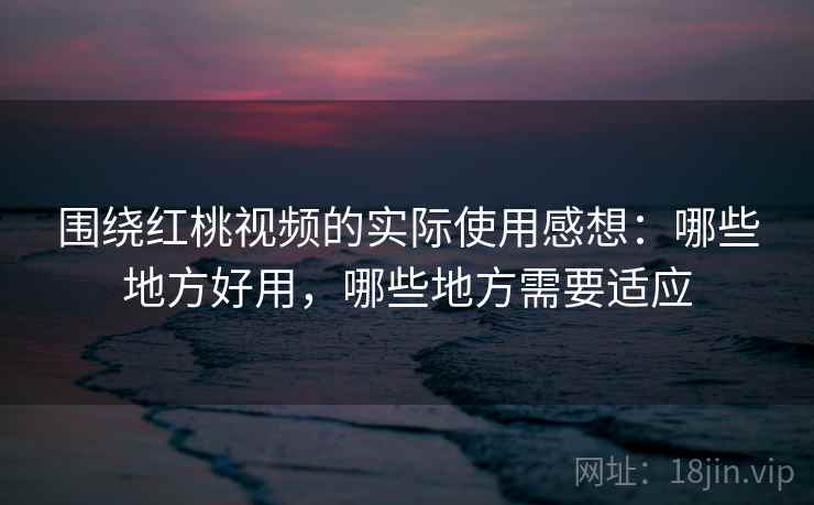 围绕红桃视频的实际使用感想：哪些地方好用，哪些地方需要适应  第2张