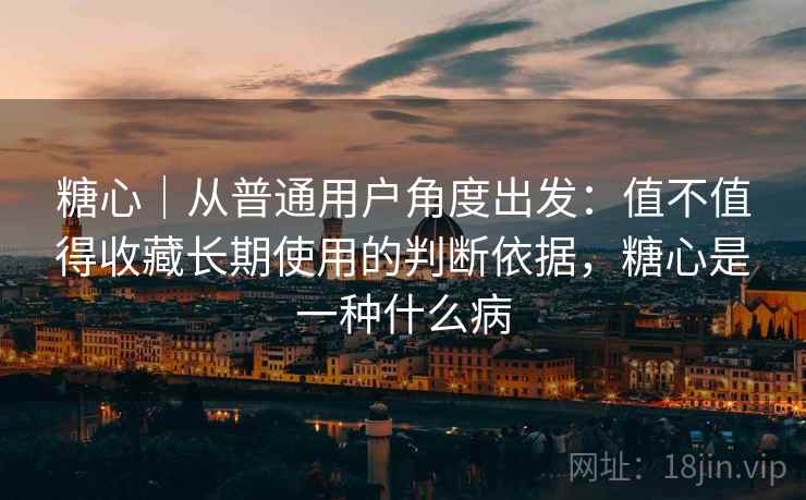 糖心｜从普通用户角度出发：值不值得收藏长期使用的判断依据，糖心是一种什么病  第2张