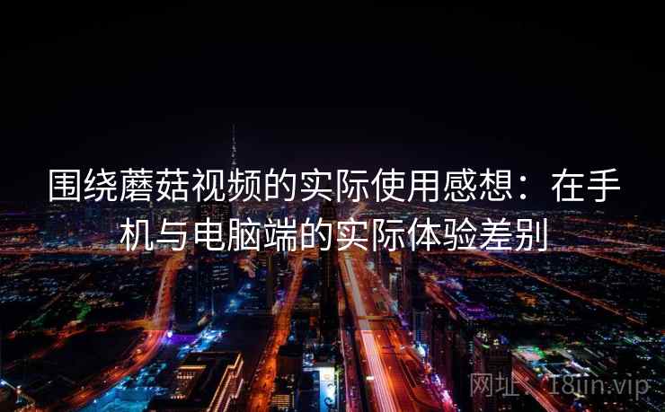 围绕蘑菇视频的实际使用感想：在手机与电脑端的实际体验差别  第2张