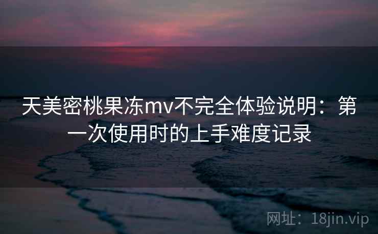 天美密桃果冻mv不完全体验说明：第一次使用时的上手难度记录  第2张
