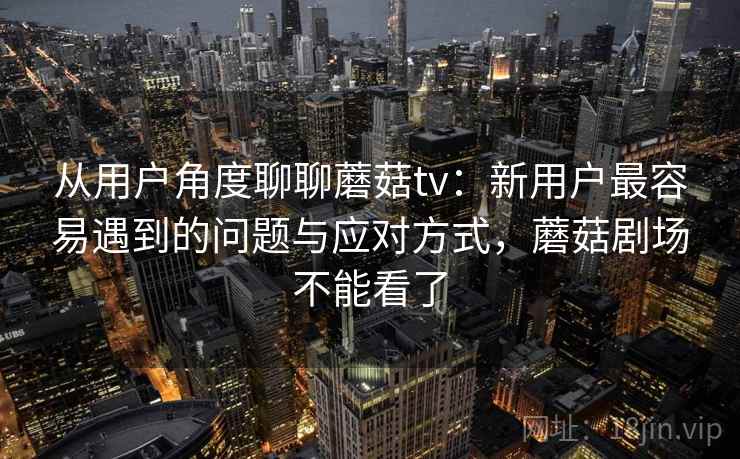 从用户角度聊聊蘑菇tv：新用户最容易遇到的问题与应对方式，蘑菇剧场不能看了  第2张