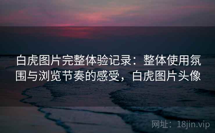 白虎图片完整体验记录：整体使用氛围与浏览节奏的感受，白虎图片头像  第2张