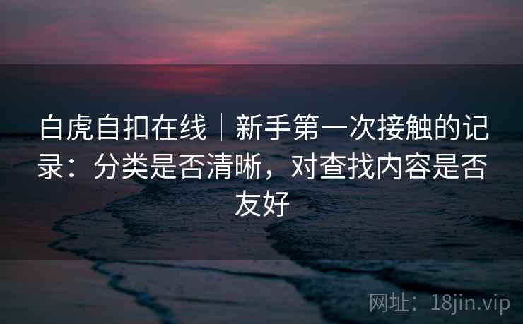 白虎自扣在线|新手第一次接触的记录:分类是否清晰,对查找内容是否友好 第1张 白虎自扣在线|新手第一次接触的记录:分类是否清晰,对查找内容是否友好 第1张