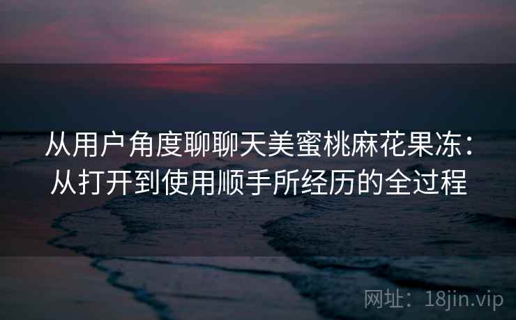 从用户角度聊聊天美蜜桃麻花果冻：从打开到使用顺手所经历的全过程  第1张