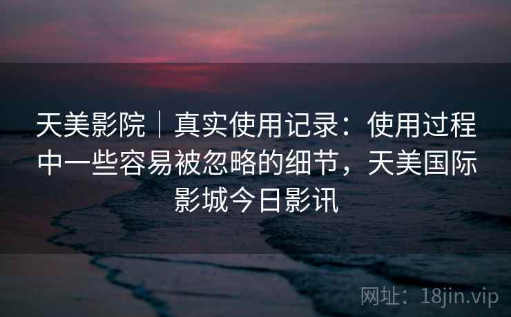 天美影院｜真实使用记录：使用过程中一些容易被忽略的细节，天美国际影城今日影讯  第1张