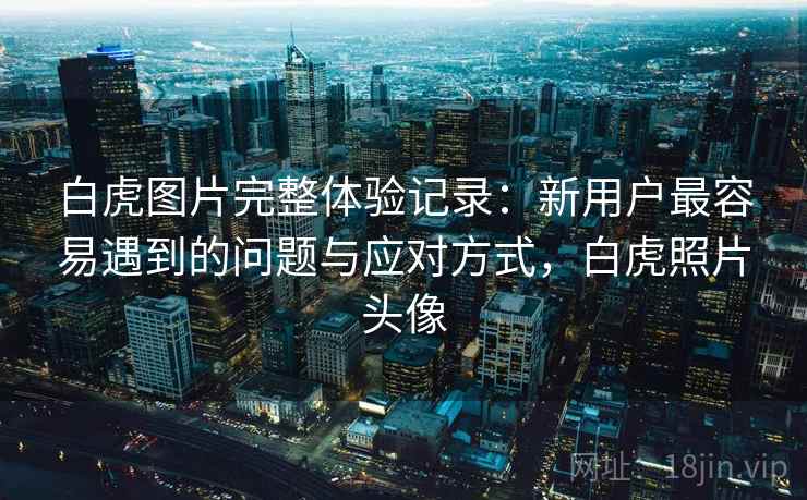 白虎图片完整体验记录：新用户最容易遇到的问题与应对方式，白虎照片头像  第2张