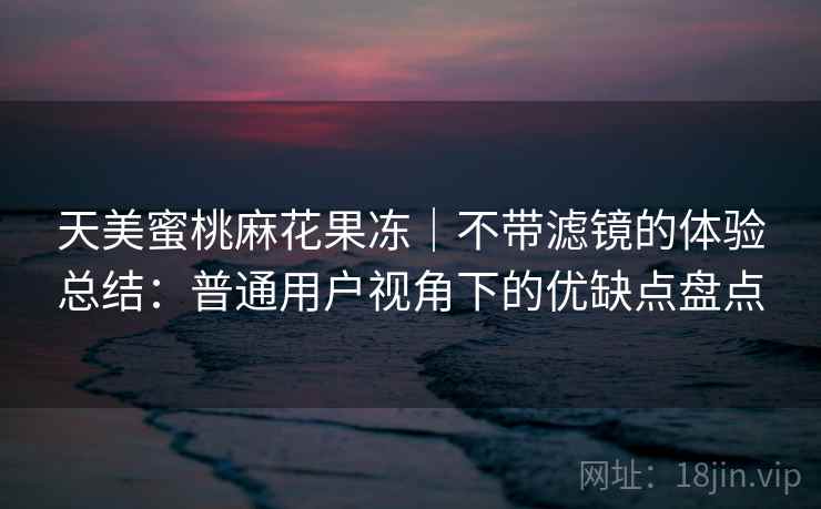 天美蜜桃麻花果冻｜不带滤镜的体验总结：普通用户视角下的优缺点盘点  第2张