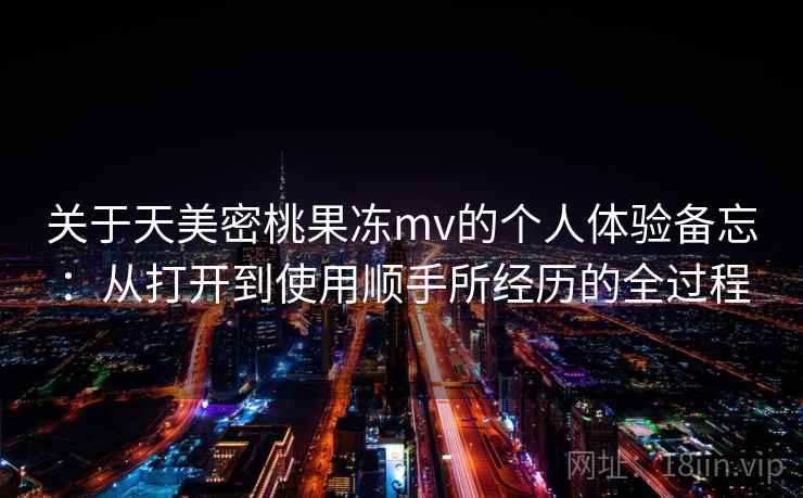 关于天美密桃果冻mv的个人体验备忘：从打开到使用顺手所经历的全过程  第2张
