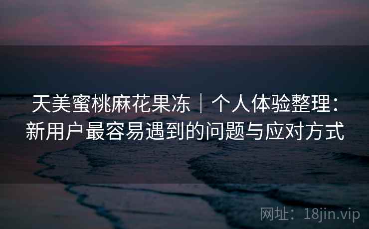 天美蜜桃麻花果冻｜个人体验整理：新用户最容易遇到的问题与应对方式  第1张