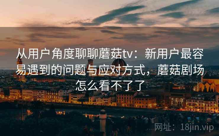 从用户角度聊聊蘑菇tv：新用户最容易遇到的问题与应对方式，蘑菇剧场怎么看不了了  第1张