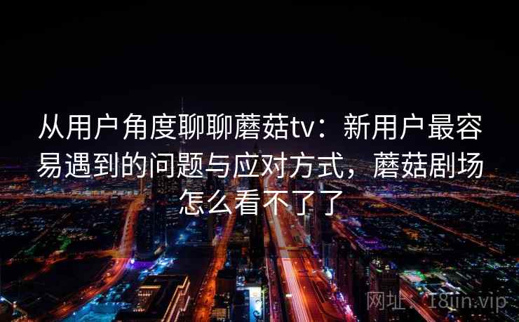从用户角度聊聊蘑菇tv：新用户最容易遇到的问题与应对方式，蘑菇剧场怎么看不了了  第2张