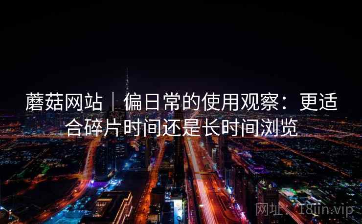 蘑菇网站|偏日常的使用观察:更适合碎片时间还是长时间浏览 第1张 蘑菇网站|偏日常的使用观察:更适合碎片时间还是长时间浏览 第1张