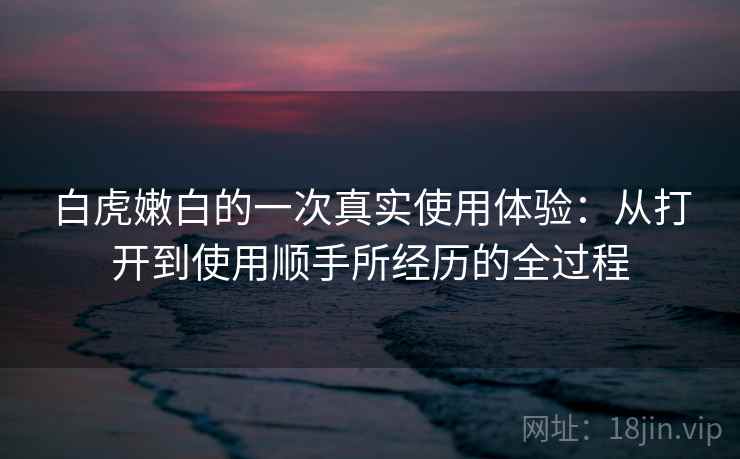 白虎嫩白的一次真实使用体验：从打开到使用顺手所经历的全过程  第2张