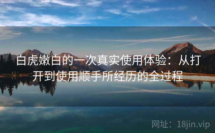 白虎嫩白的一次真实使用体验：从打开到使用顺手所经历的全过程  第1张