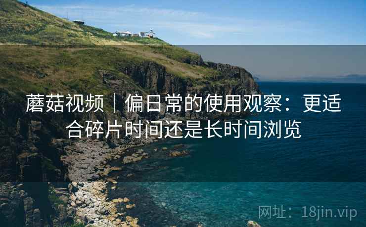 蘑菇视频|偏日常的使用观察:更适合碎片时间还是长时间浏览 第2张 蘑菇视频|偏日常的使用观察:更适合碎片时间还是长时间浏览 第2张