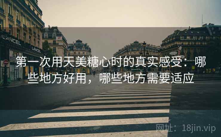 第一次用天美糖心时的真实感受：哪些地方好用，哪些地方需要适应  第1张