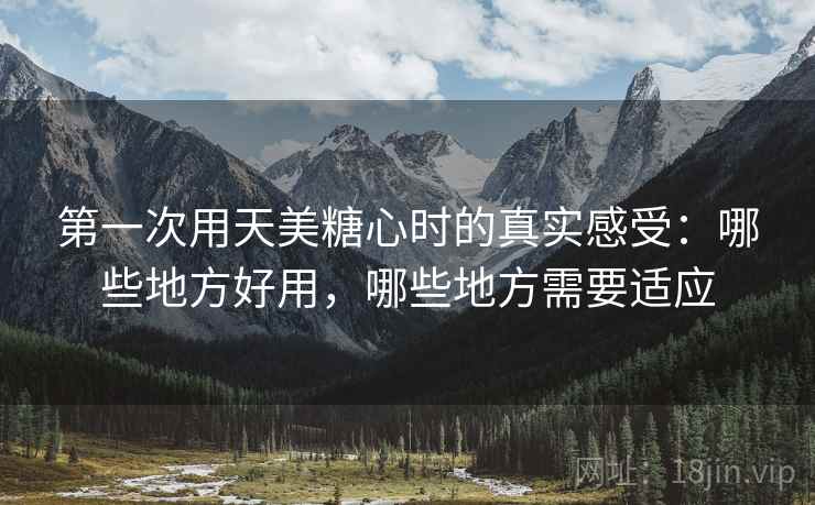 第一次用天美糖心时的真实感受：哪些地方好用，哪些地方需要适应  第2张