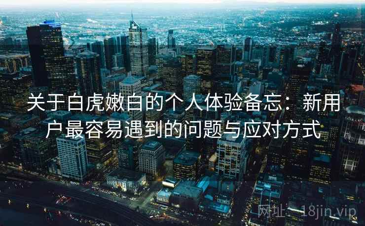 关于白虎嫩白的个人体验备忘:新用户最容易遇到的问题与应对方式 第1张 关于白虎嫩白的个人体验备忘:新用户最容易遇到的问题与应对方式 第1张