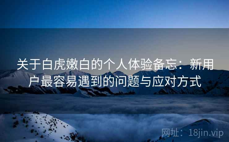 关于白虎嫩白的个人体验备忘:新用户最容易遇到的问题与应对方式 第2张 关于白虎嫩白的个人体验备忘:新用户最容易遇到的问题与应对方式 第2张