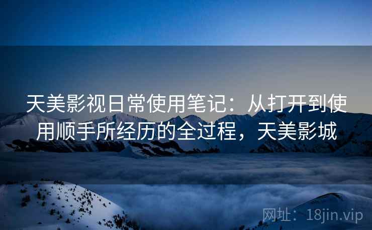 天美影视日常使用笔记:从打开到使用顺手所经历的全过程,天美影城 第1张 天美影视日常使用笔记:从打开到使用顺手所经历的全过程,天美影城 第1张