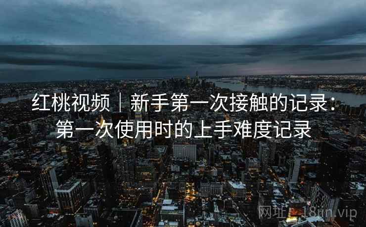 红桃视频｜新手第一次接触的记录：第一次使用时的上手难度记录  第1张