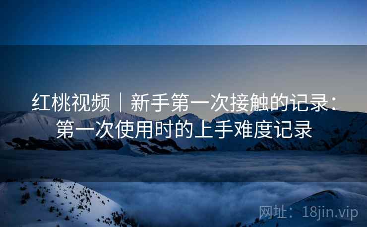 红桃视频｜新手第一次接触的记录：第一次使用时的上手难度记录  第2张