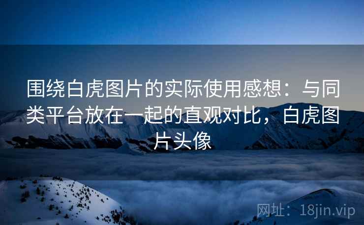 围绕白虎图片的实际使用感想:与同类平台放在一起的直观对比,白虎图片头像 第2张 围绕白虎图片的实际使用感想:与同类平台放在一起的直观对比,白虎图片头像 第2张
