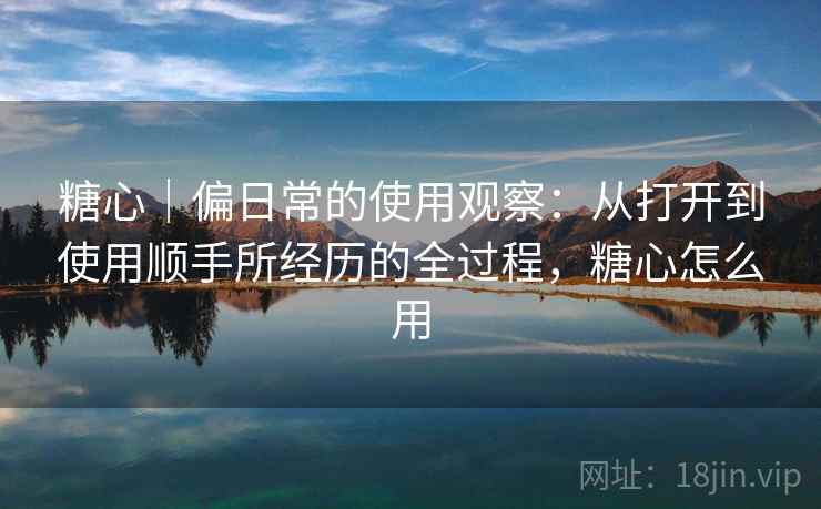 糖心|偏日常的使用观察:从打开到使用顺手所经历的全过程,糖心怎么用 第1张 糖心|偏日常的使用观察:从打开到使用顺手所经历的全过程,糖心怎么用 第1张