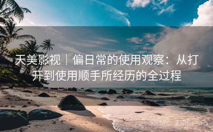 天美影视｜偏日常的使用观察：从打开到使用顺手所经历的全过程  第1张