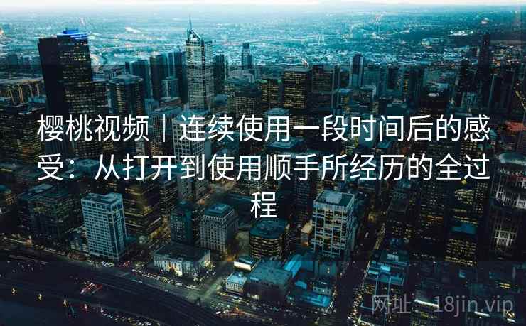 樱桃视频｜连续使用一段时间后的感受：从打开到使用顺手所经历的全过程  第2张