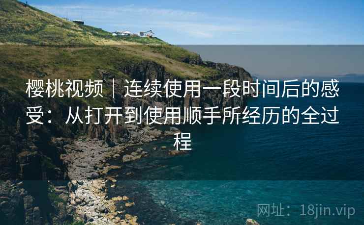 樱桃视频｜连续使用一段时间后的感受：从打开到使用顺手所经历的全过程  第1张