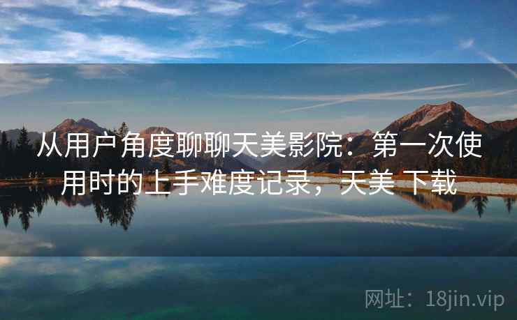 从用户角度聊聊天美影院:第一次使用时的上手难度记录,天美 下载 第2张 从用户角度聊聊天美影院:第一次使用时的上手难度记录,天美 下载 第2张