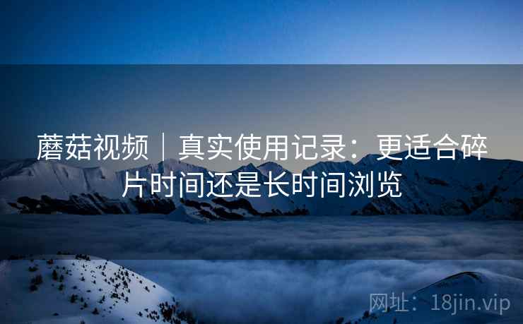 蘑菇视频|真实使用记录:更适合碎片时间还是长时间浏览 第2张 蘑菇视频|真实使用记录:更适合碎片时间还是长时间浏览 第2张