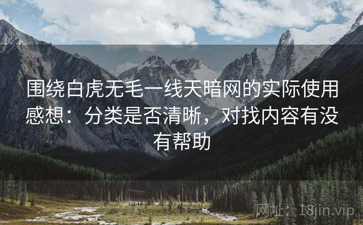 围绕白虎无毛一线天暗网的实际使用感想:分类是否清晰,对找内容有没有帮助 第2张 围绕白虎无毛一线天暗网的实际使用感想:分类是否清晰,对找内容有没有帮助 第2张