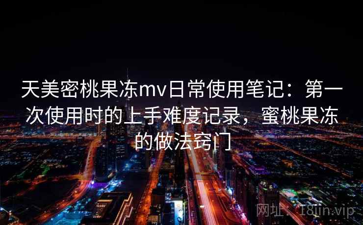 天美密桃果冻mv日常使用笔记:第一次使用时的上手难度记录,蜜桃果冻的做法窍门 第1张 天美密桃果冻mv日常使用笔记:第一次使用时的上手难度记录,蜜桃果冻的做法窍门 第1张