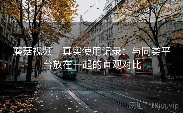 蘑菇视频|真实使用记录:与同类平台放在一起的直观对比 第1张 蘑菇视频|真实使用记录:与同类平台放在一起的直观对比 第1张