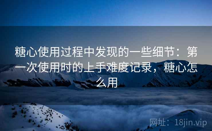 糖心使用过程中发现的一些细节:第一次使用时的上手难度记录,糖心怎么用 第2张 糖心使用过程中发现的一些细节:第一次使用时的上手难度记录,糖心怎么用 第2张